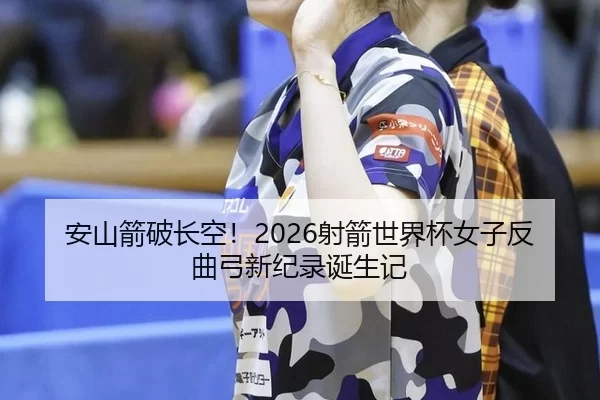 安山箭破长空！2026射箭世界杯女子反曲弓新纪录诞生记